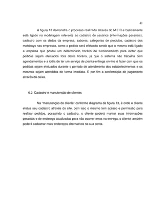 41
A figura 12 demonstra o processo realizado através do M.E.R e basicamente
está ligado na modelagem referente ao cadastro de usuários (informações pessoais),
cadastro com os dados da empresa, sabores, categorias de produtos, cadastro dos
motoboys nas empresas, como o pedido será efetuado sendo que o mesmo está ligado
a empresa que possui um determinado horário de funcionamento para evitar que
pedidos sejam efetuados fora deste horário, já que o sistema não trabalha com
agendamentos e a idéia de ter um serviço de pronta-entrega on-line é fazer com que os
pedidos sejam efetuados durante o período de atendimento dos estabelecimentos e os
mesmos sejam atendidos de forma imediata. E por fim a confirmação do pagamento
através do caixa.
6.2 Cadastro e manutenção de clientes
Na “manutenção do cliente” conforme diagrama da figura 13, é onde o cliente
efetua seu cadastro através do site, com isso o mesmo tem acesso e permissão para
realizar pedidos, possuindo o cadastro, o cliente poderá manter suas informações
pessoais e de endereço atualizadas para não ocorrer erros na entrega, o cliente também
poderá cadastrar mais endereços alternativos na sua conta.
 