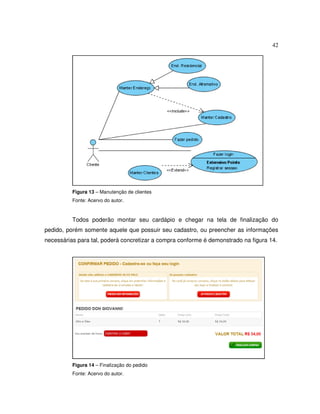 42
Figura 13 – Manutenção de clientes
Fonte: Acervo do autor.
Todos poderão montar seu cardápio e chegar na tela de finalização do
pedido, porém somente aquele que possuir seu cadastro, ou preencher as informações
necessárias para tal, poderá concretizar a compra conforme é demonstrado na figura 14.
Figura 14 – Finalização do pedido
Fonte: Acervo do autor.
 