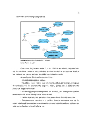 43
6.3 Pedidos e manutenção de produtos
Figura 15 – Manutenção de pedidos e produtos
Fonte: Acervo do autor.
Conforme o diagrama da figura 15, o ator principal do cadastro de produtos no
site é o atendente, ou seja, o responsável da empresa em verificar os pedidos e atualizar
sua conta no site com os produtos oferecidos pelo estabelecimento.
A manutenção dos produtos também inclui:
- Alteração dos dados do produto
- Inclusão de vários valores para um mesmo produto, por exemplo, uma pizza
de calabresa pode ter seu tamanho pequeno, médio, grande, etc., e cada tamanho
possui um preço diferenciado
- Inclusão opções para cada produto, por exemplo, uma pizza grande pode ter
diversos sabores assim como pode ter borda ou não.
- Cadastrar promoções, que serão exibidas em áreas estratégicas do site.
- Relacionar cada produto com o cardápio de cada restaurante, que por fim
estará relacionado a um cadastro de categorias, no caso este ultimo são as cozinhas, ou
seja, pizzas, lanches, oriental, italiana, etc.
 