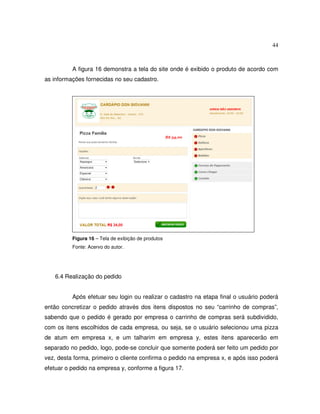 44
A figura 16 demonstra a tela do site onde é exibido o produto de acordo com
as informações fornecidas no seu cadastro.
Figura 16 – Tela de exibição de produtos
Fonte: Acervo do autor.
6.4 Realização do pedido
Após efetuar seu login ou realizar o cadastro na etapa final o usuário poderá
então concretizar o pedido através dos itens dispostos no seu “carrinho de compras”,
sabendo que o pedido é gerado por empresa o carrinho de compras será subdividido,
com os itens escolhidos de cada empresa, ou seja, se o usuário selecionou uma pizza
de atum em empresa x, e um talharim em empresa y, estes itens aparecerão em
separado no pedido, logo, pode-se concluir que somente poderá ser feito um pedido por
vez, desta forma, primeiro o cliente confirma o pedido na empresa x, e após isso poderá
efetuar o pedido na empresa y, conforme a figura 17.
 