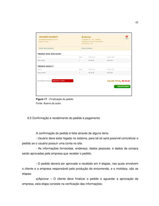 45
Figura 17 – Finalização do pedido
Fonte: Acervo do autor.
6.5 Confirmação e recebimento do pedido e pagamento
A confirmação do pedido é feita através de alguns itens:
- Usuário deve estar logado no sistema, para tal só será possível concretizar o
pedido se o usuário possuir uma conta no site.
- As informações fornecidas, endereço, dados pessoais, e dados da compra
serão aprovadas pela empresa que receber o pedido.
- O pedido deverá ser aprovado e recebido em 4 etapas, nas quais envolvem
o cliente e a empresa responsável pela produção da encomenda, e o motoboy, são as
etapas:
a)Aprovar – O cliente deve finalizar o pedido e aguardar a aprovação da
empresa, esta etapa consiste na verificação das informações;
 