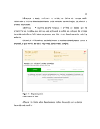 46
b)Preparar – Após confirmado o pedido, os dados da compra serão
repassados a cozinha do estabelecimento, onde o mesmo se encarregará de produzir o
produto requisitado;
c)Entregar – A cozinha deverá repassar o produto ao balcão que irá
encaminhar ao motoboy, que por sua vez, entregará o pedido ao endereço de entrega
fornecido pelo cliente, feito isso o pagamento será feito no ato da entrega entre motoboy
x cliente;
d)Concluir – Voltando ao estabelecimento o motoboy deverá prestar contas a
empresa, a qual deverá dar baixa no pedido, concluindo a compra;
Figura 18 – Etapas do pedido
Fonte: Acervo do autor.
A figura 18, mostra a tela das etapas do pedido de acordo com os dados
fornecido pelo usuário.
 