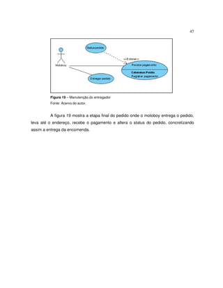 47
Figura 19 – Manutenção do entregador
Fonte: Acervo do autor.
A figura 19 mostra a etapa final do pedido onde o motoboy entrega o pedido,
leva até o endereço, recebe o pagamento e altera o status do pedido, concretizando
assim a entrega da encomenda.
 