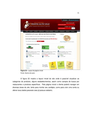 51
Figura 22 – Layout da página inicial
Fonte: Acervo do autor.
A figura 22 mostra o layout inicial do site onde é possível visualizar as
categorias de produtos, alguns estabelecimentos, assim como campos de busca por
restaurantes e produtos específicos. Pela página inicial o cliente poderá navegar em
diversas áreas do site, tanto para montar seu cardápio, como para criar uma conta ou
alterar seus dados pessoais caso já possua cadastro.
 