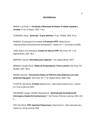 53
REFERÊNCIAS
BRAGA, Luis Paulo V.. Introdução à Mineração de Dados: 2ª edição ampliada e
revisada. 2ª ed.: E-Papers. 2005. 110 p.
FLANAGAN, David.. Javascript : O guia definitivo. 4ª ed.: O’Reilly. 2004. 812 p.
KIOSKEA, Computação Comunidade. O Protocolo HTTP. Disponível em:
<http://pt.kioskea.net/contents/internet/http.php3/>. Acesso em: 11 de outubro de 2009.
LOBO, Edson Junio Rodrigues. Criação de sites em PHP: São Paulo, SP: 1ª ed.
Digerati Books, 2007. 96 p.
MARTINS, Leandro. Informática para negócios: 1ª ed. Digerati Books, 2007.
MENDES, Douglas Rocha. Redes de Computadores: Teoria e prática: São Paulo, SP:
Novatec, 2007. 384 p.
MORAZ, Eduardo.. Treinamento Prático em PHP:Crie sites dinâmicos com esta
poderosa linguagem!. São Paulo, SP: 1ª ed. Digerati Books, 2005. 191p.
O CHEFIA, Site Oficial. O Chefia Disponível em: <http://www.ochefia.com.br>. Acesso
em 10 de outubro de 2009
PALMISANO, Angelo.; ROSINI, Alessandro M.. Administração De Sistemas De
Informação a Gestão Do Conhecimento: 1ª ed. Pioneira Thomson Learning. 2003. 344
p.
PHP, Site Oficial. PHP: Hypertext Preprocessor. Disponível em: <http://www.php.net/>.
Acesso em: 02 de junho de 2009
 