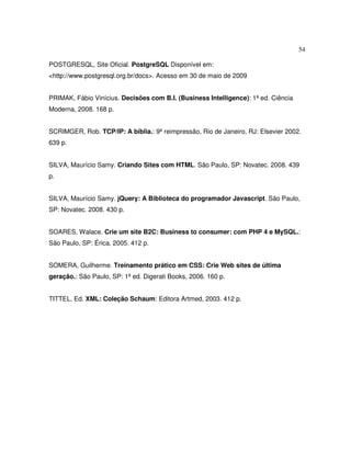 54
POSTGRESQL, Site Oficial. PostgreSQL Disponível em:
<http://www.postgresql.org.br/docs>. Acesso em 30 de maio de 2009
PRIMAK, Fábio Vinícius. Decisões com B.I. (Business Intelligence): 1ª ed. Ciência
Moderna, 2008. 168 p.
SCRIMGER, Rob. TCP/IP: A bíblia.: 9ª reimpressão, Rio de Janeiro, RJ: Elsevier 2002.
639 p.
SILVA, Maurício Samy. Criando Sites com HTML. São Paulo, SP: Novatec. 2008. 439
p.
SILVA, Maurício Samy. jQuery: A Biblioteca do programador Javascript. São Paulo,
SP: Novatec. 2008. 430 p.
SOARES, Walace. Crie um site B2C: Business to consumer: com PHP 4 e MySQL.:
São Paulo, SP: Érica, 2005. 412 p.
SOMERA, Guilherme. Treinamento prático em CSS: Crie Web sites de última
geração.: São Paulo, SP: 1ª ed. Digerati Books, 2006. 160 p.
TITTEL, Ed. XML: Coleção Schaum: Editora Artmed, 2003. 412 p.
 