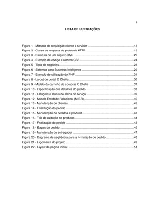 8
LISTA DE ILUSTRAÇÕES
Figura 1 - Métodos de requisição cliente x servidor ........................................................18
Figura 2 - Classe de resposta do protocolo HTTP...........................................................19
Figura 3 - Estrutura de um arquivo XML .........................................................................22
Figura 4 - Exemplo de código e retorno CSS ..................................................................24
Figura 5 - Tipos de negócios............................................................................................28
Figura 6 - Sistemas para Business Inteligence................................................................29
Figura 7 - Exemplo de utilização do PHP ........................................................................31
Figura 8 - Layout do portal O Chefia................................................................................36
Figura 9 - Modelo do carrinho de compras O Chefia ......................................................37
Figura 10 - Especificação dos detalhes do pedido...........................................................38
Figura 11 - Listagem e status de alerta do serviço ..........................................................39
Figura 12 - Modelo Entidade Relacional (M.E.R).............................................................40
Figura 13 - Manutenção de clientes.................................................................................42
Figura 14 - Finalização do pedido ...................................................................................42
Figura 15 - Manutenção de pedidos e produtos ..............................................................43
Figura 16 - Tela de exibição de produtos ........................................................................44
Figura 17 - Finalização do pedido ...................................................................................45
Figura 18 - Etapas do pedido ..........................................................................................46
Figura 19 - Manutenção do entregador ...........................................................................47
Figura 20 - Diagrama de seqüência para a formulação do pedido ..................................48
Figura 21 - Logomarca do projeto ...................................................................................49
Figura 22 - Layout da página inicial ................................................................................51
 