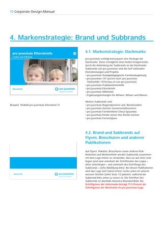 10 Corporate Design-Manual




4. Markenstrategie: Brand und Subbrands

                                                   4.1. Markenstrategie: Dachmarke
                                                   pro juventute verfolgt konsequent eine Strategie der
                                                   Dachmarke. Diese ermöglicht einen hohen Imagetransfer
                                                   durch die Anbindung der Subbrands an die Dachmarke.
                                                   Subbrands von pro juventute sind die fünf nationalen
                                                   Dienstleistungen und Projekte:
                                                   • pro juventute Sozialpädagogische Familienbegleitung
                                                   • pro juventute 147 (zurzeit noch: pro juventute
                                                     Telefonhilfe 147/tschau.ch von pro juventute)
                                                   • pro juventute PraktikantInnenhilfe
                                                   • pro juventute Elternbriefe
                                                   • pro juventute Hilfsfonds
                                                   • Ergänzungsleistungen für Witwen, Witwer und Waisen

                                                   Weitere Subbrands sind
Beispiel: Titelbild pro juventute Elternbrief 21   • pro juventute-Regionalzentren und -Bezirksstellen
                                                   • pro juventute Zürcher Gemeinschaftszentren
                                                   • pro juventute Familienhotel Chesa Spuondas
                                                   • pro juventute Kinder lernen ihre Rechte kennen
                                                   • pro juventute Ferien(s)pass




                                                   4.2. Brand und Subbrands auf
                                                   Flyern, Broschüren und anderen
                                                   Publikationen

                                                   Auf Flyern, Plakaten, Broschüren sowie anderen Pub-
                                                   likationen und Werbemitteln werden Subbrands zusammen
                                                   mit dem Logo immer so verwendet, dass sie auf einer Linie
                                                   liegen (und zwar unterkant der Schriftmarke des Logos –
                                                   ohne Unterlängen – und unterkant des Schriftzugs des
                                                   Subbrands – siehe Abbildung links). Bei diesen Publikationen
                                                   wird das Logo (mit Claim) immer rechts unten im unteren
   Bezirk Wil                                      weissen Streifen (siehe Seite 17) platziert, während der
                                                   Subbrand links unten zu setzen ist. Die Schriftart des
                                                   Subbrands ist ebenfalls Helvetica Rounded Bold. Die
                                                   Schriftgrösse der Untermarke beträgt 77,5 Prozent der
                                                   Schriftgrösse der Wortmarke im pro juventute-Logo.
 