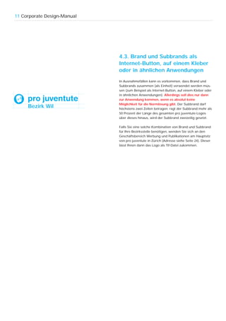 11 Corporate Design-Manual




                             4.3. Brand und Subbrands als
                             Internet-Button, auf einem Kleber
                             oder in ähnlichen Anwendungen
                             In Ausnahmefällen kann es vorkommen, dass Brand und
                             Subbrands zusammen (als Einheit) verwendet werden müs-
                             sen (zum Beispiel als Internet-Button, auf einem Kleber oder
                             in ähnlichen Anwendungen). Allerdings soll dies nur dann
                             zur Anwendung kommen, wenn es absolut keine
                             Möglichkeit für die Normlösung gibt. Der Subbrand darf
     Bezirk Wil              höchstens zwei Zeilen betragen; ragt der Subbrand mehr als
                             50 Prozent der Länge des gesamten pro juventute-Logos
                             über dieses hinaus, wird der Subbrand zweizeilig gesetzt.

                             Falls Sie eine solche Kombination von Brand und Subbrand
                             für Ihre Bezirksstelle benötigen, wenden Sie sich an den
                             Geschäftsbereich Werbung und Publikationen am Hauptsitz
                             von pro juventute in Zürich (Adresse siehe Seite 24). Dieser
                             lässt Ihnen dann das Logo als Tif-Datei zukommen.
 
