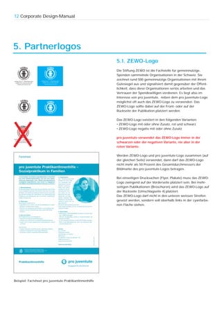 12 Corporate Design-Manual




5. Partnerlogos
                                                         5.1. ZEWO-Logo
                                                         Die Stiftung ZEWO ist die Fachstelle für gemeinnützige,
                                                         Spenden sammelnde Organisationen in der Schweiz. Sie
                                                         zeichnet rund 500 gemeinnützige Organisationen mit ihrem
                                                         Gütesiegel aus und signalisiert damit gegenüber der Öffent-
                                                         lichkeit, dass diese Organisationen seriös arbeiten und das
                                                         Vertrauen der Spendewilligen verdienen. Es liegt also im
                                                         Interesse von pro juventute, neben dem pro juventute-Logo
                                                         möglichst oft auch das ZEWO-Logo zu verwenden. Das
                                                         ZEWO-Logo sollte dabei auf der Front- oder auf der
                                                         Rückseite der Publikation platziert werden.

                                                         Das ZEWO-Logo existiert in den folgenden Varianten:
                                                         • ZEWO-Logo mit oder ohne Zusatz, rot und schwarz
                                                         • ZEWO-Logo negativ mit oder ohne Zusatz

                                                         pro juventute verwendet das ZEWO-Logo immer in der
                                                         schwarzen oder der negativen Variante, nie aber in der
                                                         roten Variante.

                                                         Werden ZEWO-Logo und pro juventute-Logo zusammen (auf
                                                         der gleichen Seite) verwendet, dann darf das ZEWO-Logo
                                                         nicht mehr als 50 Prozent des Gesamtdurchmessers der
                                                         Bildmarke des pro juventute-Logos betragen.

                                                         Bei einseitigen Drucksachen (Flyer, Plakate) muss das ZEWO-
                                                         Logo zwingend auf der Vorderseite platziert sein. Bei mehr-
                                                         seitigen Publikationen (Broschüren) wird das ZEWO-Logo auf
                                                         der Rückseite (Umschlagseite 4) platziert.
                                                         Das ZEWO-Logo darf nicht in den unteren weissen Streifen
                                                         gesetzt werden, sondern soll oberhalb links in der cyanfarbe-
                                                         nen Fläche stehen.




Beispiel: Factsheet pro juventute PraktikantInnenhilfe
 