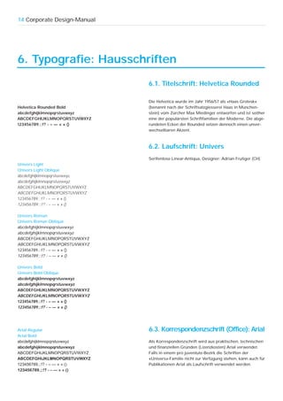 14 Corporate Design-Manual




6. Typografie: Hausschriften

                              6.1. Titelschrift: Helvetica Rounded

                              Die Helvetica wurde im Jahr 1956/57 als «Haas Grotesk»
Helvetica Rounded Bold        (benannt nach der Schriftsatzgiesserei Haas in München-
abcdefghijklmnopqrstuvwxyz    stein) vom Zürcher Max Miedinger entworfen und ist seither
ABCDEFGHIJKLMNOPQRSTUVWXYZ    eine der populärsten Schriftfamilien der Moderne. Die abge-
123456789.;:!? - – — « » ()   rundeten Ecken der Rounded setzen dennoch einen unver-
                              wechselbaren Akzent.



                              6.2. Laufschrift: Univers
                              Serifenlose Linear-Antiqua, Designer: Adrian Frutiger (CH)
Univers Light
Univers Light Oblique
abcdefghijklmnopqrstuvwxyz
abcdefghijklmnopqrstuvwxyz
ABCDEFGHIJKLMNOPQRSTUVWXYZ
ABCDEFGHIJKLMNOPQRSTUVWXYZ
123456789.;:!? - – — « » ()
123456789.;:!? - – — « » ()

Univers Roman
Univers Roman Oblique
abcdefghijklmnopqrstuvwxyz
abcdefghijklmnopqrstuvwxyz
ABCDEFGHIJKLMNOPQRSTUVWXYZ
ABCDEFGHIJKLMNOPQRSTUVWXYZ
123456789.;:!? - – — « » ()
123456789.;:!? - – — « » ()

Univers Bold
Univers Bold Oblique
abcdefghijklmnopqrstuvwxyz
abcdefghijklmnopqrstuvwxyz
ABCDEFGHIJKLMNOPQRSTUVWXYZ
ABCDEFGHIJKLMNOPQRSTUVWXYZ
123456789.;:!? - – — « » ()
123456789.;:!? - – — « » ()




Arial Regular                 6.3. Korrespondenzschrift (Office): Arial
Arial Bold
abcdefghijklmnopqrstuvwxyz    Als Korrespondenzschrift wird aus praktischen, technischen
abcdefghijklmnopqrstuvwxyz    und finanziellen Gründen (Lizenzkosten) Arial verwendet.
ABCDEFGHIJKLMNOPQRSTUVWXYZ    Falls in einem pro juventute-Bezirk die Schriften der
ABCDEFGHIJKLMNOPQRSTUVWXYZ    «Univers»-Familie nicht zur Verfügung stehen, kann auch für
123456789.;:!? - – — « » ()   Publikationen Arial als Laufschrift verwendet werden.
123456789.;:!? - – — « » ()
 