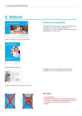 16 Corporate Design-Manual




8. Bildwelt
                                                    Kinder und Jugendliche
                                                    Die Bildwelt von pro juventute ist geprägt von Kindern und
                                                    Jugendlichen. Es werden konsequent Kinder und
                                                    Jugendliche bis 18 Jahre abgebildet. Auf der Frontseite steht
                                                    das Bild immer in einem Kreis.




Beispiel: Titelseite pro juventute Elternbriefe




Beispiel: Plakat Kinderrechte
                                                    Die Bilder im Innern einer Publikation werden nur in
                                                    Einzelfällen in einen kreisförmigen Rahmen platziert.




Beispiel: Inhaltsseite pro juventute Elternbriefe




                                                    So nicht:
                                                    1. Landschaftsbilder
                                                    2. Gesichter von Erwachsenen (in Ausnahmefällen können
                                                       Erwachsene mit Kindern und Jugendlichen zu sehen sein,
                                                       diese müssen dann aber im Zentrum stehen)
                                                    3. Grafiken
 