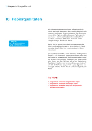 21 Corporate Design-Manual




10. Papierqualitäten

                             pro juventute verwendet stets matte, hochweisse Papier-
                             sorten, also keine glänzenden, gestrichenen Papiere und kein
                             so genanntes (graues) Umweltschutzpapier. Das Gewicht der
                             verwendeten Papiersorte (die «Dicke» des Papiers; gemes-
                             sen in gm2 = Gramm pro Quadratmeter) wird bestimmt
                             durch die Funktion der Publikation. Richtwert: 100 bis
                             120 gm2 für Flyer, Broschüren, Plakate.

                             Papier, das für Bestellkarten oder Fragebogen verwendet
                             wird (zum Beispiel als integrierter Bestandteil eines Flyers),
                             muss laut Vorschrift der Post immer mindestens 180 gm2
                             schwer sein.

                             pro juventute verwendet – wenn immer aus Kostengründen
                             möglich – FSC-zertifiziertes Papier. Dieses Zertifikat zeichnet
                             das Papier als Produktgruppe aus vorbildlich bewirtschafte-
                             ten Wäldern, kontrollierten Herkünften und Recyclingholz
                             oder -fasern aus. Das FSC-Logo soll auf der Rückseite der
                             Publikation (natürlich in der korrekten Grösse, also nicht mehr
                             als 50% der Höhe des pro juventute-Logos) abgebildet wer-
                             den (gilt nicht für Poster, Plakate und einseitig bedruckte
                             Flyer).




                             So nicht:
                             1. pro juventute verwendet nie glänzendes Papier.
                             2. pro juventute verwendet nie farbiges Papier.
                             3. pro juventute verwendet nie graues, so genanntes
                                «Umweltschutzpapier».
 