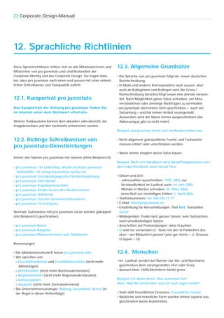 23 Corporate Design-Manual




12. Sprachliche Richtlinien

Diese Sprachrichtlinien richten sich an alle Mitarbeiterinnen und   12.3. Allgemeine Grundsätze
Mitarbeiter von pro juventute und sind Bestandteil der
Corporate Identity und des Corporate Design. Sie tragen dazu        • Die Sprache von pro juventute folgt der neuen deutschen
bei, dass pro juventute nach innen und aussen mit einer einheit-      Rechtschreibung.
lichen Schreibweise und Textqualität auftritt.                      • In Mails und anderer Korrespondenz nach aussen, aber
                                                                      auch an Kolleginnen und Kollegen wird die Gross-/
                                                                      Kleinschreibung berücksichtigt sowie eine Anrede verwen-
12.1. Kurzporträt pro juventute                                       det. Nach Möglichkeit ganze Sätze schreiben, um Miss-
                                                                      verständnisse oder unnötige Rückfragen zu vermeiden.
Das Kurzportrait der Stiftung pro juventute finden Sie              • pro juventute wird immer klein geschrieben – auch am
im Internet unter dem Stichwort «Porträt».                            Satzanfang – und hat keinen Artikel vorangestellt.
                                                                      Ausserdem wird der Name immer ausgeschrieben (die
Weitere Textbausteine können dem aktuellen Jahresbericht, der         Abkürzung pj gibt es nicht mehr).
Imagebroschüre und den Factsheets entnommen werden.
                                                                    Beispiel: pro juventute kennt sich mit Kinderrechten aus.

12.2. Richtige Schreibweisen von                                    • Nicht allgemein gebräuchliche Fremd- und Fachwörter
                                                                      müssen erklärt oder umschrieben werden.
pro juventute-Dienstleistungen
                                                                    • Wenn immer möglich aktive Sätze bauen.
Immer den Namen pro juventute mit nennen (ohne Bindestrich).
                                                                    Beispiel: Nicht «im Handbuch wird darauf hingewiesen» son-
• pro juventute 147 (zukünftig; aktuell noch pro juventute          dern «das Handbuch weist darauf hin».
  Telefonhilfe 147 und pro juventute tschau.ch)
• pro juventute Sozialpädagogische Familienbegleitung               • Datum und Zeit:
• pro juventute Elternbriefe                                          - Jahreszahlen ausschreiben: 1999, 2005; zur
• pro juventute PraktikantInnenhilfe                                    Verständlichkeit im Lauftext auch: Im Jahr 2005
• pro juventute Kinder lernen ihre Rechte kennen                      - Monate in Worten schreiben: 22. März 2006;
• pro juventute Hilfsfonds                                              keine Null vor einstelligen Zahlen: 2. April 2006
• pro juventute Zürcher Gemeinschaftszentren                        • Telefonnummern: Tel. 044 256 77 77
• pro juventute Ferien(s)pass                                       • E-Mail: info@projuventute.ch
                                                                    • Empfehlung für Hervorhebungen: Titel fett, Textstellen
Normale Substantive mit pro juventute voran werden gekoppelt          kursiv
(mit Bindestrich geschrieben):                                      • Bildlegenden: Punkt nach ganzen Sätzen; kein Satzzeichen
                                                                      nach unvollständigen Sätzen
• pro juventute-Bezirk                                              • Anschriften auf Postsendungen: ohne Frau/Herr
• pro juventute-Ratgeber                                            • Ü statt Ue verwenden (1. Taste mit den Ü-Pünktchen drü-
• pro juventute-Mitarbeiterinnen und -Mitarbeiter                     cken – am Bildschirm passiert jetzt gar nichts –, 2. Grosses
                                                                      U tippen > Ü).
Benennungen

• Die Mitarbeiterzeitschrift heisst pro juventute Info.             12.4. Menschen
• Wir sprechen von
  – Geschäftseinheiten und Geschäftsbereichen (nicht mehr           • Im Lauftext werden bei Namen nur Vor- und Nachname
    Abteilungen)                                                      geschrieben (kein vorangestelltes Herr oder Frau).
  – Bezirksstellen (nicht mehr Bezirkssekretariaten)                • du/euch klein. Höflichkeitsform bleibt gross.
  – Regionalzentren (nicht mehr Regionalsekretariaten)
  – Grossregionen                                                   Beispiel: Ich danke Ihnen. Was wünschen Sie?
  – Hauptsitz (nicht mehr Zentralsekretariat)                       Aber: Habt ihr verstanden, was ich euch sagen wollte?
• Die Unternehmensstrategie: Bildung, Gesundheit, Armut (in
  der Regel in dieser Reihenfolge)                                  • Statt «Mit freundlichen Grüssen»: Freundliche Grüsse
                                                                    • Weibliche und männliche Form werden immer separat aus-
                                                                      geschrieben (keine AutorInnen).
 