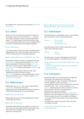 24 Corporate Design-Manual




• Die weibliche Form wird immer zuerst genannt: Autorinnen       Beispiel: Eidgenössische Kommission für Kinder und
  und Autoren.                                                   Jugendfragen (EKKJ), später im Text nur noch EKKJ.



12.5. Zahlen                                                     12.7. Auflistungen
• Zahlen von eins bis und mit zwölf werden im Lauftext aus-      • Bei Auflistungen von vollständigen Sätzen wird der Anfang
  geschrieben, dann nur noch die Zahl (13, 14, …) Ausnah-          gross geschrieben und ein Schlusspunkt gesetzt:
  men: Zahlen in Tabellen, Verweis auf Seitenzahlen (siehe
  Punkt 11.2.), Zahlenvergleiche innerhalb desselben Satzes.      Beispiel:       – Es ist zu gross.
• In der Korrespondenz werden fünf- und mehrstellige Zahlen                       – Es ist zu klein.
  von hinten mit Apostroph in Dreiergruppen gegliedert.                           – Es ist gerade richtig.

Beispiel: 5’000, 238’000                                         • Bei Auflistungen einzelner Wörter werden diese je nach
                                                                   Wortart gross-/kleingeschrieben:
 Für Druckerzeugnisse (Flyer, Broschüren, Werbung) gilt die
 folgende Regel: Fünf- und mehrstellige Zahlen werden von         Beispiel:       – zuviel
 hinten ohne Apostroph in Dreiergruppen gegliedert.                               – zu wenig

Beispiel: 12 000, 2 000 000 (auch: zwei Millionen), aber: 2500   • Bei Auflistungen mit ganzen Wortgruppen werden diese
                                                                   mit Strichpunkt gegliedert, am Schluss steht ein Punkt:
• Masseinheiten werden im Lauftext nicht abgekürzt: Der Weg
  ist zwei Kilometer lang; gilt auch für: Rund 30 Prozent der     Beispiel: Dieses pro juventute-Angebot wendet sich an zwei
  Kinder sind glücklich. In Grafiken und Tabellen: 2 km, 30 %.    Zielgruppen:
• CHF wird im Lauftext immer ausgeschrieben: Das Buch             – Familien, die finanziell bescheiden leben und mindestens
  kostet 20 Franken. In Grafiken und Tabellen: CHF 20.75 und        zwei Kinder haben;
  37 Mio. CHF.                                                    – junge Menschen ab 17 Jahren.
• Nackte, nicht ausgeschriebene Zahlen am Satz- oder
  Titelanfang vermeiden. Alternative suchen.
• «Von … bis» ausschreiben, keinen Gedankenstrich verwen-        12.8. Satzzeichen
  den (also nicht Kinder von 3 – 10 Jahren, sondern: Kinder
  von drei bis zehn Jahren).                                     • Anführungszeichen: in der Korrespondenz die folgenden
                                                                   Anführungs- und Schlusszeichen verwenden: „ “.
                                                                   In Druckerzeugnissen (Flyer, Broschüren, Werbung) kom-
12.6. Abkürzungen                                                  men die folgenden Zeichen zum Einsatz: « ».
                                                                   Im Französischen werden alle Satzzeichen ohne Leerschlag
• Abkürzungen wie z. B., z. T., bzw. werden ausgeschrieben:        verwendet: nicht „ fleur “ (« fleur ») sondern „fleur“
  zum Beispiel. So fliesst der Text besser.                        («fleur»). Anführungszeichen stehen vor allem bei direkter
• Abkürzungen, die in der gesprochenen Sprache als Wörter          Rede und Zitaten, bei Buch- und Zeitungstiteln.
  etabliert sind, beginnen nur mit Grossbuchstaben.              • Ausrufezeichen: sparsam verwenden!
                                                                 • Bindestrich ohne Abstand verwenden: Zeitungs-Inserat
Beispiel: Uno, Neat, Aids, Unicef                                • Klammern: wo immer möglich im Lauftext vermeiden, da
                                                                   sie den Lesefluss hemmen. Ist innerhalb einer Klammer
• Abkürzungen, die auch als solche ausgesprochen werden,           eine weitere Klammer notwendig, wird die eckige Klammer
  werden grossgeschrieben.                                         verwendet [ ].
                                                                 • Schrägstriche im Lauftext vermeiden. Wenn, dann ohne
Beispiel: USA, EU, EWR, EKKJ                                       Leerschlag verwenden.

• Bei häufiger Wiederholung eines Begriffes im selben Text        Beispiel: Nicht «Donnerstag / Freitag», sondern
  wird er das erste Mal ausgeschrieben und die Abkürzung          «Donnerstag/Freitag».
  wird in Klammern angefügt und in der Folge ohne
  Klammern verwendet wird.
 