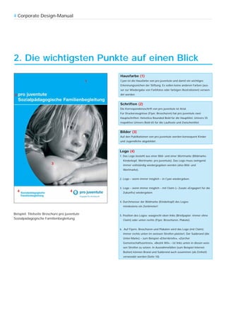 4 Corporate Design-Manual




2. Die wichtigsten Punkte auf einen Blick
                                                   Hausfarbe (1)
                                               1   Cyan ist die Hausfarbe von pro juventute und damit ein wichtiges
                                                   Erkennungszeichen der Stiftung. Es sollen keine anderen Farben (aus-
                                                   ser zur Wiedergabe von Farbfotos oder farbigen Illustrationen) verwen-
2                                                  det werden.


                                                   Schriften (2)
                                                   Die Korrespondenzschrift von pro juventute ist Arial.
                                                   Für Druckerzeugnisse (Flyer, Broschüren) hat pro juventute zwei
                                                   Hauptschriften: Helvetica Rounded Bold für die Haupttitel, Univers 55
                                                   respektive Univers Bold 65 für die Lauftexte und Zwischentitel.


                                                   Bilder (3)
                                                   Auf den Publikationen von pro juventute werden konsequent Kinder
                                                   und Jugendliche abgebildet.


                                                   Logo (4)
                                                   1. Das Logo besteht aus einer Bild- und einer Wortmarke (Bildmarke:
                                                     Kinderkopf, Wortmarke: pro juventute). Das Logo muss zwingend
                         3                           immer vollständig wiedergegeben werden (also Bild- und
                                                     Wortmarke).


                                                   2. Logo – wenn immer möglich – in Cyan wiedergeben.


                                                   3. Logo – wenn immer möglich – mit Claim (= Zusatz «Engagiert für die
    4                                4               Zukunft») wiedergeben.


                                                   4. Durchmesser der Bildmarke (Kinderkopf) des Logos:
                                                     mindestens ein Zentimeter!

Beispiel: Titelseite Broschüre pro juventute       5. Position des Logos: waagrecht oben links (Briefpapier; immer ohne
Sozialpädagogische Familienbegleitung                Claim) oder unten rechts (Flyer, Broschüren, Plakate).


                                                   6. Auf Flyern, Broschüren und Plakaten wird das Logo (mit Claim)
                                                     immer rechts unten im weissen Streifen platziert. Der Subbrand (die
                                                     Unter-Marke) – zum Beispiel «Elternbriefe», «Zürcher
                                                     Gemeinschaftszentren», «Bezirk Wil» – ist links unten in diesen weis-
                                                     sen Streifen zu setzen. In Ausnahmefällen (zum Beispiel Internet-
                                                     Button) können Brand und Subbrand auch zusammen (als Einheit)
                                                     verwendet werden (Seite 10).
 
