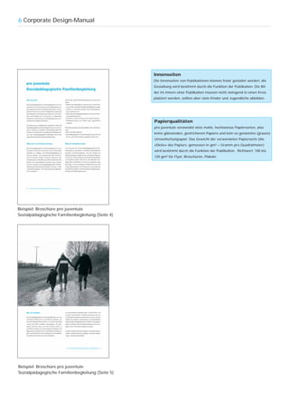 6 Corporate Design-Manual




                                                  Innenseiten
                                                  Die Innenseiten von Publikationen können freier gestaltet werden; die
                                                  Gestaltung wird bestimmt durch die Funktion der Publikation. Die Bil-
                                                  der im Innern einer Publikation müssen nicht zwingend in einen Kreis
                                                  platziert werden, sollten aber stets Kinder und Jugendliche abbilden.




                                                  Papierqualitäten
                                                  pro juventute verwendet stets matte, hochweisse Papiersorten, also
                                                  keine glänzenden, gestrichenen Papiere und kein so genanntes (graues)
                                                  Umweltschutzpapier. Das Gewicht der verwendeten Papiersorte (die
                                                  «Dicke» des Papiers; gemessen in gm2 = Gramm pro Quadratmeter)
                                                  wird bestimmt durch die Funktion der Publikation. Richtwert: 100 bis
                                                  120 gm2 für Flyer, Broschüren, Plakate.




Beispiel: Broschüre pro juventute
Sozialpädagogische Familienbegleitung (Seite 4)




Beispiel: Broschüre pro juventute
Sozialpädagogische Familienbegleitung (Seite 5)
 