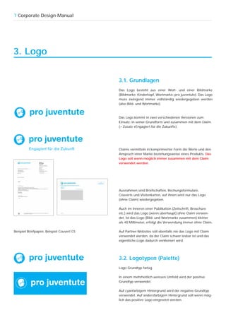 7 Corporate Design-Manual




3. Logo


                                            3.1. Grundlagen
                                            Das Logo besteht aus einer Wort- und einer Bildmarke
                                            (Bildmarke: Kinderkopf, Wortmarke: pro juventute). Das Logo
                                            muss zwingend immer vollständig wiedergegeben werden
                                            (also Bild- und Wortmarke).



                                            Das Logo kommt in zwei verschiedenen Versionen zum
                                            Einsatz: in seiner Grundform und zusammen mit dem Claim
                                            (= Zusatz «Engagiert für die Zukunft»).




                                            Claims vermitteln in komprimierter Form die Werte und den
                                            Anspruch einer Marke beziehungsweise eines Produkts. Das
                                            Logo soll wenn möglich immer zusammen mit dem Claim
                                            verwendet werden.




                                            Ausnahmen sind Briefschaften, Rechungsformulare,
                                            Couverts und Visitenkarten, auf ihnen wird nur das Logo
                                            (ohne Claim) wiedergegeben.

                                            Auch im Inneren einer Publikation (Zeitschrift, Broschüre
                                            etc.) wird das Logo (wenn überhaupt) ohne Claim verwen-
                                            det. Ist das Logo (Bild- und Wortmarke zusammen) kleiner
                                            als 40 Millimeter, erfolgt die Verwendung immer ohne Claim.

Beispiel Briefpapier, Beispiel Couvert C5   Auf Partner-Websites soll ebenfalls nie das Logo mit Claim
                                            verwendet werden, da der Claim schwer lesbar ist und das
                                            eigentliche Logo dadurch verkleinert wird.




                                            3.2. Logotypen (Palette)
                                            Logo Grundtyp farbig

                                            In einem mehrheitlich weissen Umfeld wird der positive
                                            Grundtyp verwendet.

                                            Auf cyanfarbigem Hintergrund wird der negative Grundtyp
                                            verwendet. Auf andersfarbigem Hintergrund soll wenn mög-
                                            lich das positive Logo eingesetzt werden.
 