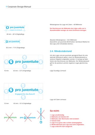 9 Corporate Design-Manual




                                        Mindestgrösse für Logo mit Claim = 40 Millimeter

                                        Der Durchmesser der Bildmarke des Logos sollte nur in
                                        Ausnahmefällen weniger als einen Zentimeter betragen.

  40 mm = 20 % Originallogo



                                        Absolute Mindestgrösse = 30,5 Millimeter
                                        (Ausnahme: pro juventute-Briefmarken. Auf diesen Marken ist
                                        das Logo unter Umständen kleiner.)

  30,5 mm = 15 % Originallogo

                                        3.4. Mindestabstand
                                        Um den Logos von pro juventute genügend Raum für eine
                                        optimale Wirkung zu geben, muss ein Mindestabstand zu
                                        weiteren Objekten eingehalten werden. Er beträgt auf allen
                                        Seiten den Durchmesser der Bildmarke. Der Mindestabstand
                                        gilt für die positiven und die negativen Logos gleichermas-
                                        sen.



10 mm       65 mm = 33 % Originallogo   Logo Grundtyp vermasst




                                        Logo mit Claim vermasst

10 mm       65 mm = 33 % Originallogo




                                        So nicht:
                                        1.   Logo unvollständig
pro juventute                           2.   Bildmarke am falschen Ort
                                        3.   Bildmarke oder Wortmarke sind verändert.
                                        4.   Falsche Farbe
                                        5.   Logo ist zu gross oder zu klein wiedergegeben.
                                        6.   Mindestabstand zum Logo wird nicht eingehalten.
                                        7.   Logo senkrecht statt waagrecht
 