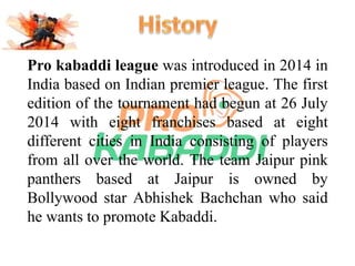 Pro kabaddi league was introduced in 2014 in 
India based on Indian premier league. The first 
edition of the tournament had begun at 26 July 
2014 with eight franchises based at eight 
different cities in India consisting of players 
from all over the world. The team Jaipur pink 
panthers based at Jaipur is owned by 
Bollywood star Abhishek Bachchan who said 
he wants to promote Kabaddi. 
 