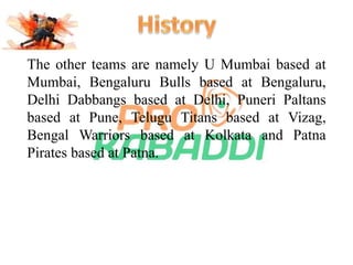The other teams are namely U Mumbai based at 
Mumbai, Bengaluru Bulls based at Bengaluru, 
Delhi Dabbangs based at Delhi, Puneri Paltans 
based at Pune, Telugu Titans based at Vizag, 
Bengal Warriors based at Kolkata and Patna 
Pirates based at Patna. 
 