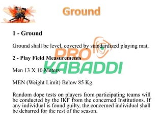 1 - Ground 
Ground shall be level, covered by standardized playing mat. 
2 - Play Field Measurements 
Men 13 X 10 Meters 
MEN (Weight Limit) Below 85 Kg 
Random dope tests on players from participating teams will 
be conducted by the IKF from the concerned Institutions. If 
any individual is found guilty, the concerned individual shall 
be debarred for the rest of the season. 
 