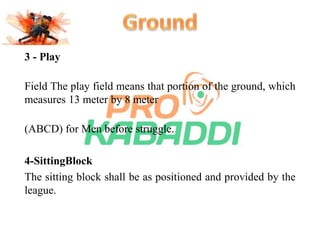 3 - Play 
Field The play field means that portion of the ground, which 
measures 13 meter by 8 meter 
(ABCD) for Men before struggle. 
4-SittingBlock 
The sitting block shall be as positioned and provided by the 
league. 
 