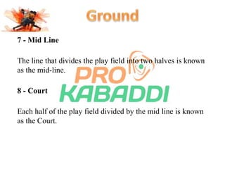 7 - Mid Line 
The line that divides the play field into two halves is known 
as the mid-line. 
8 - Court 
Each half of the play field divided by the mid line is known 
as the Court. 
 