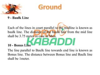 9 - Baulk Line 
Each of the lines in court parallel to the midline is known as 
baulk line. The distance of the baulk line from the mid line 
shall be 3.75 meter in case of Men. 
10 - Bonus Line 
The line parallel to Baulk line towards end line is known as 
Bonus line. The distance between Bonus line and Baulk line 
shall be 1meter. 
 