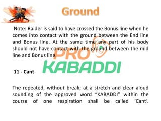 Note: Raider is said to have crossed the Bonus line when he 
comes into contact with the ground between the End line 
and Bonus line. At the same time any part of his body 
should not have contact with the ground between the mid 
line and Bonus line. 
11 - Cant 
The repeated, without break; at a stretch and clear aloud 
sounding of the approved word “KABADDI” within the 
course of one respiration shall be called ‘Cant’. 
 