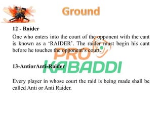 12 - Raider 
One who enters into the court of the opponent with the cant 
is known as a ‘RAIDER’. The raider must begin his cant 
before he touches the opponent’s court. 
13-AntiorAnti-Raider 
Every player in whose court the raid is being made shall be 
called Anti or Anti Raider. 
 