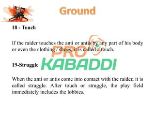 18 - Touch 
If the raider touches the anti or antis by any part of his body 
or even the clothing / shoes, it is called a touch. 
19-Struggle 
When the anti or antis come into contact with the raider, it is 
called struggle. After touch or struggle, the play field 
immediately includes the lobbies. 
 