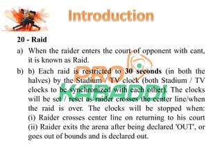 20 - Raid 
a) When the raider enters the court of opponent with cant, 
it is known as Raid. 
b) b) Each raid is restricted to 30 seconds (in both the 
halves) by the Stadium / TV clock (both Stadium / TV 
clocks to be synchronized with each other). The clocks 
will be set / reset as raider crosses the center line/when 
the raid is over. The clocks will be stopped when: 
(i) Raider crosses center line on returning to his court 
(ii) Raider exits the arena after being declared 'OUT', or 
goes out of bounds and is declared out. 
 