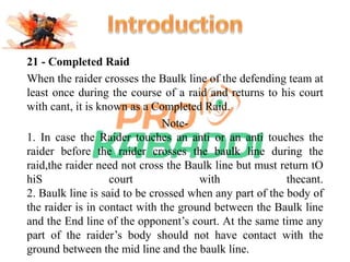 21 - Completed Raid 
When the raider crosses the Baulk line of the defending team at 
least once during the course of a raid and returns to his court 
with cant, it is known as a Completed Raid. 
Note- 
1. In case the Raider touches an anti or an anti touches the 
raider before the raider crosses the baulk line during the 
raid,the raider need not cross the Baulk line but must return tO 
hiS court with thecant. 
2. Baulk line is said to be crossed when any part of the body of 
the raider is in contact with the ground between the Baulk line 
and the End line of the opponent’s court. At the same time any 
part of the raider’s body should not have contact with the 
ground between the mid line and the baulk line. 
 