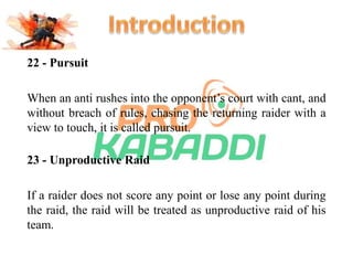 22 - Pursuit 
When an anti rushes into the opponent’s court with cant, and 
without breach of rules, chasing the returning raider with a 
view to touch, it is called pursuit. 
23 - Unproductive Raid 
If a raider does not score any point or lose any point during 
the raid, the raid will be treated as unproductive raid of his 
team. 
 