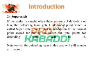 24-Supercatch 
If the raider is caught when there are only 3 defenders or 
less, the defending team gets 1 additional point which is 
called Super Catch point. This is in addition to the normal 
point scored for putting the raider out (total points for 
defending team will be 2. 
Note revival for defending team in this case will still remain 
at 1 person. 
 