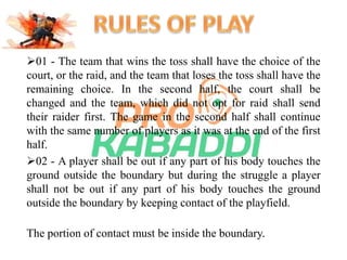 01 - The team that wins the toss shall have the choice of the 
court, or the raid, and the team that loses the toss shall have the 
remaining choice. In the second half, the court shall be 
changed and the team, which did not opt for raid shall send 
their raider first. The game in the second half shall continue 
with the same number of players as it was at the end of the first 
half. 
02 - A player shall be out if any part of his body touches the 
ground outside the boundary but during the struggle a player 
shall not be out if any part of his body touches the ground 
outside the boundary by keeping contact of the playfield. 
The portion of contact must be inside the boundary. 
 
