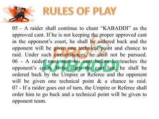 05 - A raider shall continue to chant “KABADDI” as the 
approved cant. If he is not keeping the proper approved cant 
in the opponent’s court, he shall be ordered back and the 
opponent will be given one technical point and chance to 
raid. Under such circumstances, he shall not be pursued. 
06 - A raider must start his cant before he touches the 
opponent’s court. If he starts the cant late, he shall be 
ordered back by the Umpire or Referee and the opponent 
will be given one technical point & a chance to raid. 
07 - If a raider goes out of turn, the Umpire or Referee shall 
order him to go back and a technical point will be given to 
opponent team. 
 