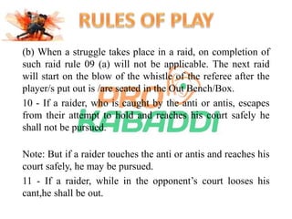 (b) When a struggle takes place in a raid, on completion of 
such raid rule 09 (a) will not be applicable. The next raid 
will start on the blow of the whistle of the referee after the 
player/s put out is /are seated in the Out Bench/Box. 
10 - If a raider, who is caught by the anti or antis, escapes 
from their attempt to hold and reaches his court safely he 
shall not be pursued. 
Note: But if a raider touches the anti or antis and reaches his 
court safely, he may be pursued. 
11 - If a raider, while in the opponent’s court looses his 
cant,he shall be out. 
 