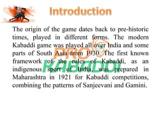 The origin of the game dates back to pre-historic 
times, played in different forms. The modern 
Kabaddi game was played all over India and some 
parts of South Asia from 1930. The first known 
framework of the rules of Kabaddi, as an 
indigenous sport of India, was prepared in 
Maharashtra in 1921 for Kabaddi competitions, 
combining the patterns of Sanjeevani and Gamini. 
 