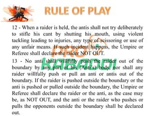 12 - When a raider is held, the antis shall not try deliberately 
to stifle his cant by shutting his mouth, using violent 
tackling leading to injuries, any type of scissoring or use of 
any unfair means. If such incident happens, the Umpire or 
Referee shall declare the raider NOT OUT. 
13 - No anti shall willfully push the raider out of the 
boundary by any part of his (Anti’s) body, nor shall any 
raider willfully push or pull an anti or antis out of the 
boundary. If the raider is pushed outside the boundary or the 
anti is pushed or pulled outside the boundary, the Umpire or 
Referee shall declare the raider or the anti, as the case may 
be, as NOT OUT, and the anti or the raider who pushes or 
pulls the opponents outside the boundary shall be declared 
out. 
 