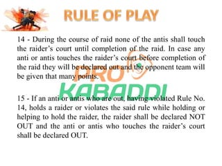 14 - During the course of raid none of the antis shall touch 
the raider’s court until completion of the raid. In case any 
anti or antis touches the raider’s court before completion of 
the raid they will be declared out and the opponent team will 
be given that many points. 
15 - If an anti or antis who are out, having violated Rule No. 
14, holds a raider or violates the said rule while holding or 
helping to hold the raider, the raider shall be declared NOT 
OUT and the anti or antis who touches the raider’s court 
shall be declared OUT. 
 