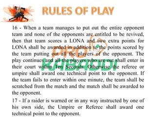 16 - When a team manages to put out the entire opponent 
team and none of the opponents are entitled to be revived, 
then that team scores a LONA and two extra points for 
LONA shall be awarded in addition to the points scored by 
the team putting out all the players of the opponent. The 
play continues and all the players who are out shall enter in 
their court within Ten Seconds. Otherwise the referee or 
umpire shall award one technical point to the opponent. If 
the team fails to enter within one minute, the team shall be 
scratched from the match and the match shall be awarded to 
the opponent. 
17 - If a raider is warned or in any way instructed by one of 
his own side, the Umpire or Referee shall award one 
technical point to the opponent. 
 