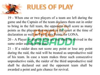 19 - When one or two players of a team are left during the 
game and the Captain of the team declares them out in order 
to bring in the full team, the opponent shall score as many 
points as the players that existed in the court at the time of 
declaration as well as Two Extra Points for LONA. 
20 - A Player or players who are out shall be revived in the 
same order as they were out. 
21 - If a raider does not score any point or lose any point 
during the raid, the raid will be treated as unproductive raid 
of his team. In case a team makes three such consecutive 
unproductive raids, the raider of the third unproductive raid 
shall be declared out and the opponent team shall be 
awarded a point and gets chance for revival. 
 