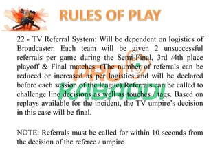 22 - TV Referral System: Will be dependent on logistics of 
Broadcaster. Each team will be given 2 unsuccessful 
referrals per game during the Semi-Final, 3rd /4th place 
playoff & Final matches. (The number of referrals can be 
reduced or increased as per logistics and will be declared 
before each session of the league) Referrals can be called to 
challenge line decisions as well as touches / tags. Based on 
replays available for the incident, the TV umpire’s decision 
in this case will be final. 
NOTE: Referrals must be called for within 10 seconds from 
the decision of the referee / umpire 
 