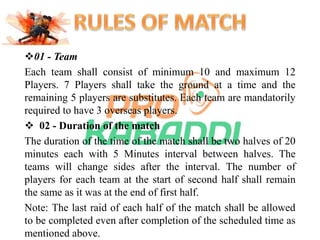 01 - Team 
Each team shall consist of minimum 10 and maximum 12 
Players. 7 Players shall take the ground at a time and the 
remaining 5 players are substitutes. Each team are mandatorily 
required to have 3 overseas players. 
 02 - Duration of the match 
The duration of the time of the match shall be two halves of 20 
minutes each with 5 Minutes interval between halves. The 
teams will change sides after the interval. The number of 
players for each team at the start of second half shall remain 
the same as it was at the end of first half. 
Note: The last raid of each half of the match shall be allowed 
to be completed even after completion of the scheduled time as 
mentioned above. 
 