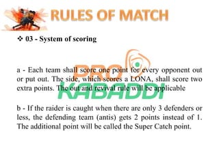 03 - System of scoring 
a - Each team shall score one point for every opponent out 
or put out. The side, which scores a LONA, shall score two 
extra points. The out and revival rule will be applicable 
b - If the raider is caught when there are only 3 defenders or 
less, the defending team (antis) gets 2 points instead of 1. 
The additional point will be called the Super Catch point. 
 