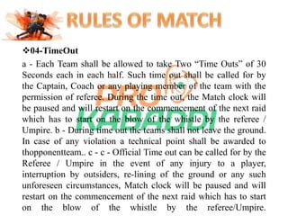 04-TimeOut 
a - Each Team shall be allowed to take Two “Time Outs” of 30 
Seconds each in each half. Such time out shall be called for by 
the Captain, Coach or any playing member of the team with the 
permission of referee. During the time out, the Match clock will 
be paused and will restart on the commencement of the next raid 
which has to start on the blow of the whistle by the referee / 
Umpire. b - During time out the teams shall not leave the ground. 
In case of any violation a technical point shall be awarded to 
thopponentteam.. c - c - Official Time out can be called for by the 
Referee / Umpire in the event of any injury to a player, 
interruption by outsiders, re-lining of the ground or any such 
unforeseen circumstances, Match clock will be paused and will 
restart on the commencement of the next raid which has to start 
on the blow of the whistle by the referee/Umpire. 
 