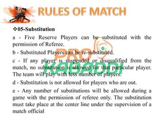 05-Substitution 
a - Five Reserve Players can be substituted with the 
permission of Referee. 
b - Substituted Players can be re-substituted. 
c - If any player is suspended or disqualified from the 
match, no substitution is allowed for that particular player. 
The team will play with less number of players. 
d - Substitution is not allowed for players who are out. 
e - Any number of substitutions will be allowed during a 
game with the permission of referee only. The substitution 
must take place at the center line under the supervision of a 
match official 
 