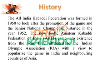 The All India Kabaddi Federation was formed in 
1950 to look after the promotion of the game and 
the Senior National Championship started in the 
year 1952. The new body, Amateur Kabaddi 
Federation of India (AKFI) came into existence 
from the year 1972 affiliated to the Indian 
Olympic Association (IOA) with a view to 
popularize the game in India and neighbouring 
countries of Asia. 
 